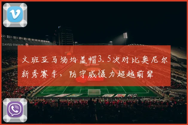 文班亚马场均盖帽3.5次对比奥尼尔新秀赛季，防守威慑力超越前辈