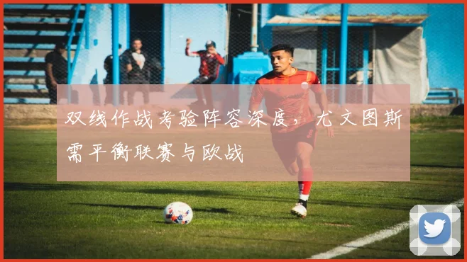 双线作战考验阵容深度，尤文图斯需平衡联赛与欧战