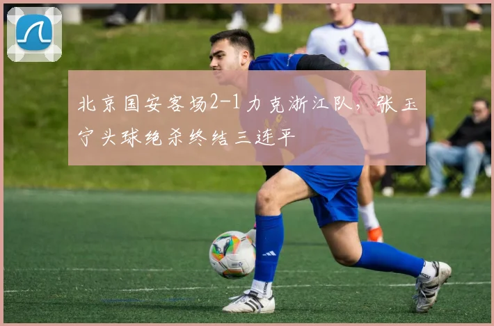 北京国安客场2-1力克浙江队，张玉宁头球绝杀终结三连平